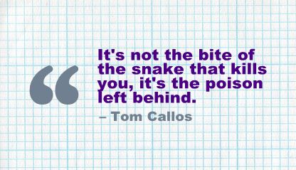 "It's not the bite of the snake that kills you, It's the poison left behind" -Tom Callos.